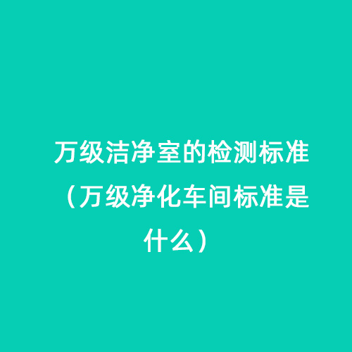 万级洁净室的检测标准（万级净化车间标准是什么）